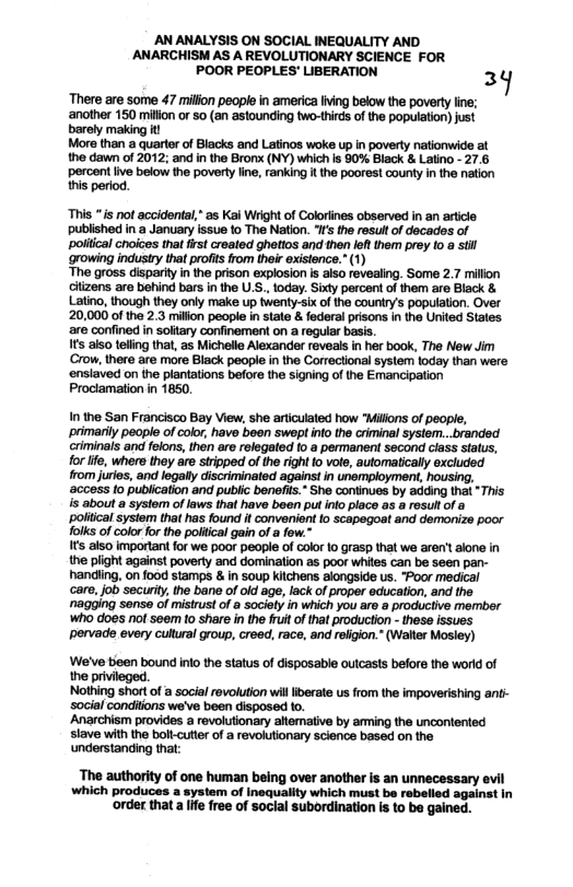 AN ANALYSIS ON SOCIAL INEQUALITY AND AANARCHISM AS A REVOLUTIONARY SCIENCE FOR POOR PEOPLES’ LIBERATION 3  There are some 47 millon people in america lving below the poverty line; ‘another 150 million or 50 (an astounding two-thirds of the population) just barely making it  Mors than a quarter of Blacks and Latinos woke up n poverty nationwide at the dawn of 2012; and n the Bronx (NY) which is 90% Black & Latino - 27.6 percent ive below the poverty fne, ranking i he poorest county in the nation this period.  “This “is not accidenta," as Kai Wright of Coloriines observed in an article published in a January issue to The Nation. I the resultof decades of poliical choices that first created ghettos and then leftthem prey 10 a st ‘growing industry that profis from their existence." (1)  “The gross disparity n the prison explosion is also revealing. Some 2.7 millon clizens are behind bars in the U.S. today. Sixty percent of them are Black & Latino, though they only make p twenty-six o the couniry’s population. Over 20,000 of the 2.3 miion people in state & federal prisons in the United States ‘are confined in soltary confinement on a regular bass.  It also teling that, as Michelle Alexander reveals in her book, The New Jim Crow, there are more Black people in the Correctional sysiem today than were ‘enslaved on the plantations before the signing of the Emancipation Prociamation in 1850.  In the San Francisco Bay View, she articuialed how “Miions of people, primarily people of color, have been swept info the criminal system...branded criminals and felons, then are relegated to a permanent second class sialus, for lfe, whers they are stripped of the right o vote, automatically excluded from juries, and legaly discriminated agains: in unemployment, housing, ‘access fo publication and public benelits.” She continues by adding that “This i about a system of laws that have been put ino place as a rosull of & poliical system that has found it conveniont o scapegoat and demonize poor Tolks of color for the poliical gain of a fow.”  s also important for we poor people of color 10 grasp that we arent alone in the plight against poverty and domination as poor whites can be seen pan- handiing, on food stamps & in soup Ktchens alongside us. “Poor medical care, job securiy, the bane of old age, lack of proper education, and the ‘nagging sense of mistrust of a sociely in which you aro a productive member ‘Who does not seem (o share in the fuit of that production - these issues pervade every cultural group, creed, race, and refigion." (Walter Mosley)  We’ve been bound info the status of disposable outcasts before the world of the privileged.  ‘Nothing short of a social revolution wil liberate us from the impoverishing ant- social conditions we’ve been disposed to.  Anarchism provides a revolutionary altemaive by arming the unconented slave with the boll-cutter of a revolutionary science based on the understanding that:  ‘The authority of one human being over another is an unnecessary evil which produces a system of Inequality which must be robelied against in ‘order that a life free of social subordination is to be gained. 